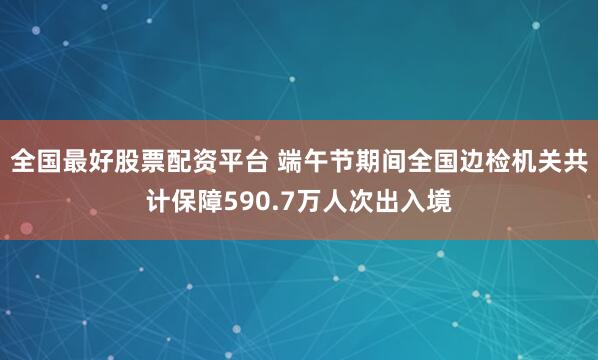 全国最好股票配资平台 端午节期间全国边检机关共计保障590.7万人次出入境