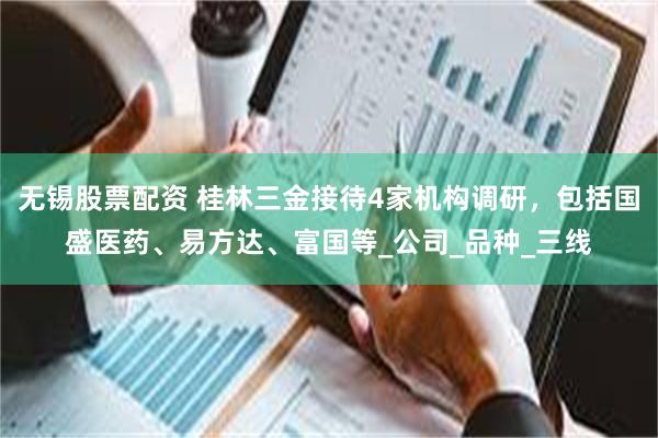 无锡股票配资 桂林三金接待4家机构调研，包括国盛医药、易方达、富国等_公司_品种_三线