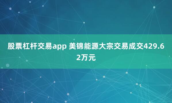 股票杠杆交易app 美锦能源大宗交易成交429.62万元