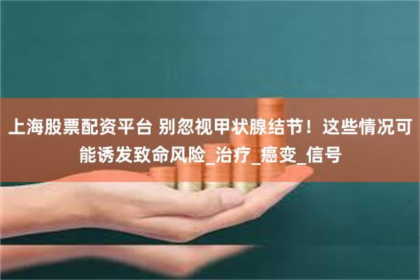 上海股票配资平台 别忽视甲状腺结节！这些情况可能诱发致命风险_治疗_癌变_信号