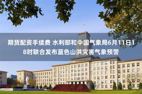 期货配资手续费 水利部和中国气象局6月11日18时联合发布蓝色山洪灾害气象预警