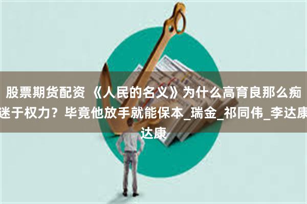 股票期货配资 《人民的名义》为什么高育良那么痴迷于权力？毕竟他放手就能保本_瑞金_祁同伟_李达康