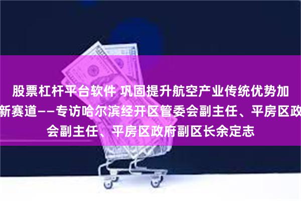 股票杠杆平台软件 巩固提升航空产业传统优势加速竞逐低空经济新赛道——专访哈尔滨经开区管委会副主任、平房区政府副区长余定志