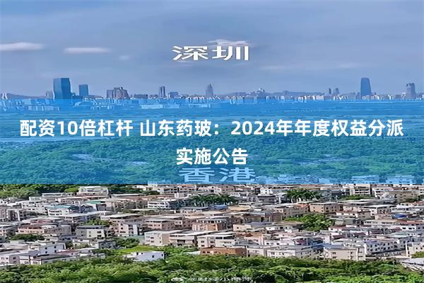 配资10倍杠杆 山东药玻：2024年年度权益分派实施公告