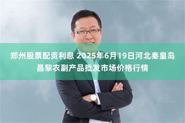 郑州股票配资利息 2025年6月19日河北秦皇岛昌黎农副产品批发市场价格行情