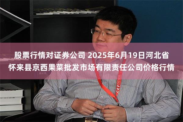 股票行情对证券公司 2025年6月19日河北省怀来县京西果菜批发市场有限责任公司价格行情