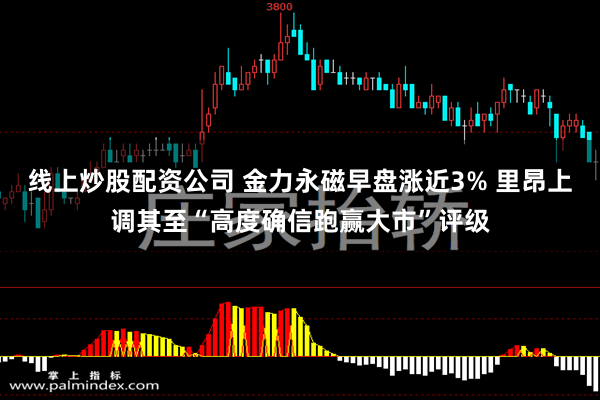 线上炒股配资公司 金力永磁早盘涨近3% 里昂上调其至“高度确信跑赢大市”评级