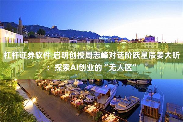 杠杆证券软件 启明创投周志峰对话阶跃星辰姜大昕：探索AI创业的“无人区”