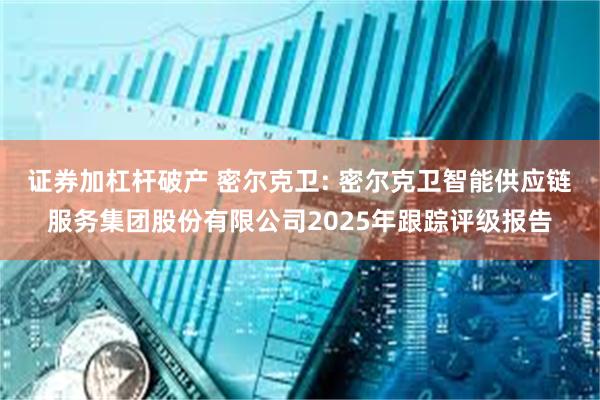 证券加杠杆破产 密尔克卫: 密尔克卫智能供应链服务集团股份有限公司2025年跟踪评级报告