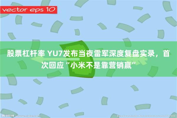 股票杠杆率 YU7发布当夜雷军深度复盘实录，首次回应“小米不是靠营销赢”