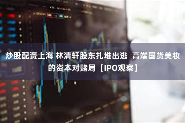 炒股配资上海 林清轩股东扎堆出逃  高端国货美妆的资本对赌局【IPO观察】