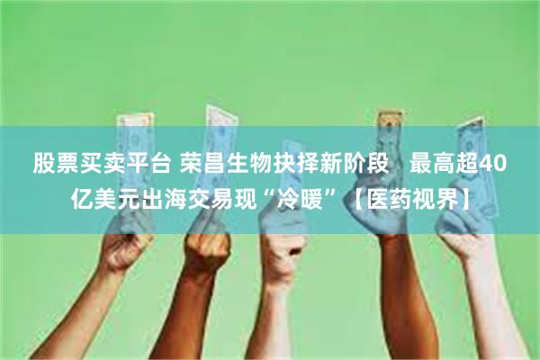 股票买卖平台 荣昌生物抉择新阶段   最高超40亿美元出海交易现“冷暖”【医药视界】