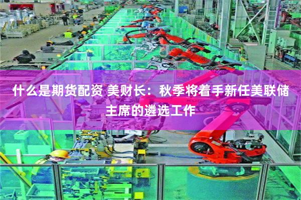 什么是期货配资 美财长：秋季将着手新任美联储主席的遴选工作