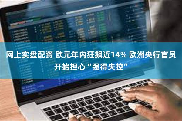 网上实盘配资 欧元年内狂飙近14% 欧洲央行官员开始担心“强得失控”