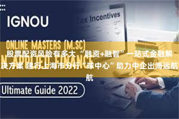 股票配资风险有多大 “融资+融智”一站式金融解决方案 建行上海市分行“球中心”助力中企出海远航