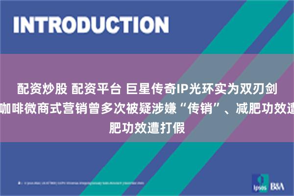 配资炒股 配资平台 巨星传奇IP光环实为双刃剑 魔胴咖啡微商式营销曾多次被疑涉嫌“传销”、减肥功效遭打假