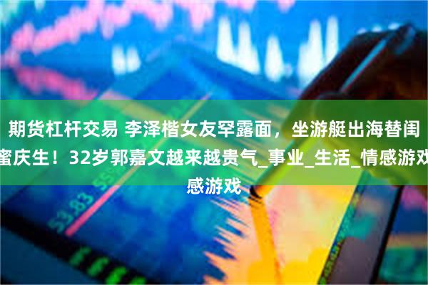 期货杠杆交易 李泽楷女友罕露面，坐游艇出海替闺蜜庆生！32岁郭嘉文越来越贵气_事业_生活_情感游戏