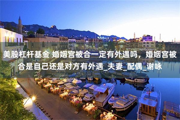 美股杠杆基金 婚姻宫被合一定有外遇吗，婚姻宫被合是自己还是对方有外遇_夫妻_配偶_谢咏