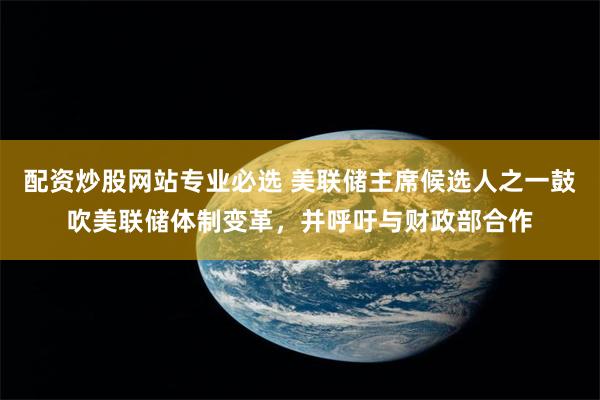 配资炒股网站专业必选 美联储主席候选人之一鼓吹美联储体制变革，并呼吁与财政部合作
