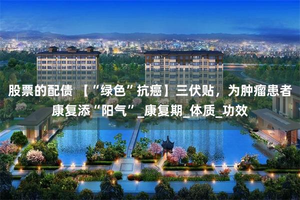 股票的配债 【“绿色”抗癌】三伏贴，为肿瘤患者康复添“阳气”_康复期_体质_功效