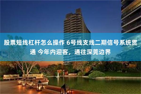 股票短线杠杆怎么操作 6号线支线二期信号系统贯通 今年内迎客，通往深莞边界
