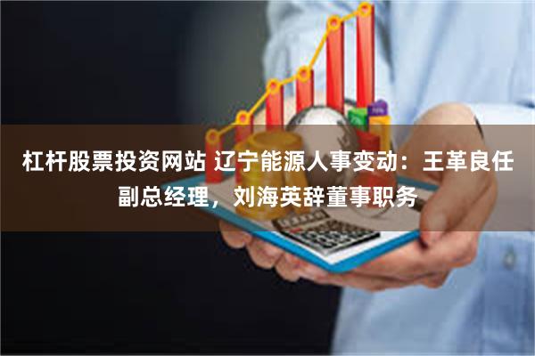 杠杆股票投资网站 辽宁能源人事变动：王革良任副总经理，刘海英辞董事职务
