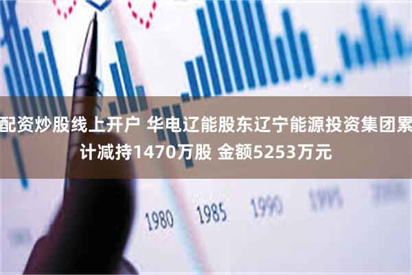 配资炒股线上开户 华电辽能股东辽宁能源投资集团累计减持1470万股 金额5253万元