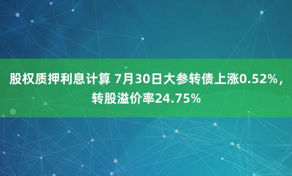 股权质押利息计算 7月30日大参转债上涨0.52%，转股溢价率24.75%
