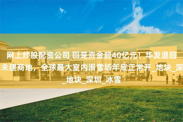 网上炒股配资公司 回笼资金超40亿元！华发退回前海7宗未建商地，全球最大室内滑雪场年底正常开_地块_深圳_冰雪