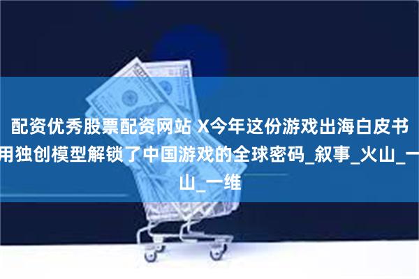 配资优秀股票配资网站 X今年这份游戏出海白皮书，用独创模型解锁了中国游戏的全球密码_叙事_火山_一维