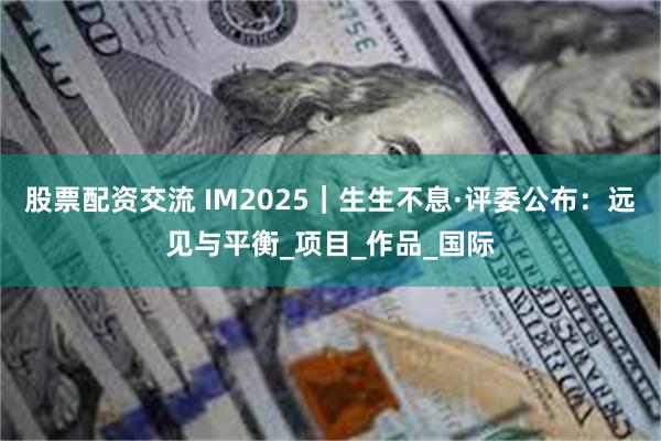 股票配资交流 IM2025｜生生不息·评委公布：远见与平衡_项目_作品_国际