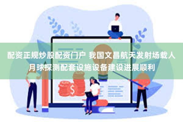 配资正规炒股配资门户 我国文昌航天发射场载人月球探测配套设施设备建设进展顺利