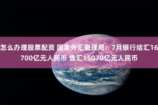 怎么办理股票配资 国家外汇管理局：7月银行结汇16700亿元人民币 售汇15070亿元人民币