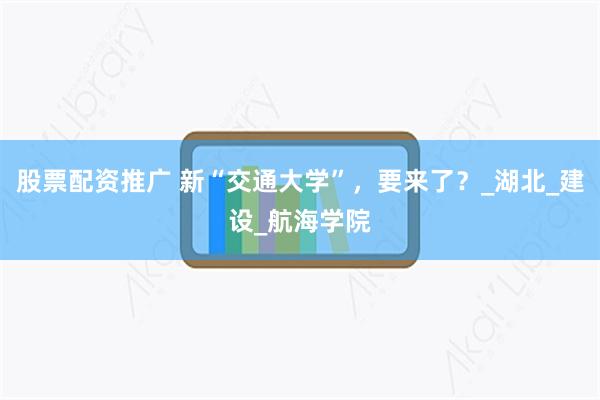 股票配资推广 新“交通大学”，要来了？_湖北_建设_航海学院