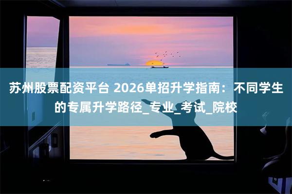 苏州股票配资平台 2026单招升学指南：不同学生的专属升学路径_专业_考试_院校
