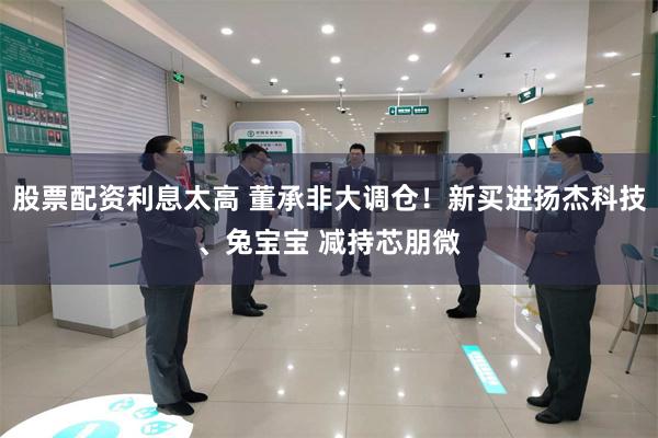 股票配资利息太高 董承非大调仓！新买进扬杰科技、兔宝宝 减持芯朋微