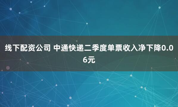 线下配资公司 中通快递二季度单票收入净下降0.06元
