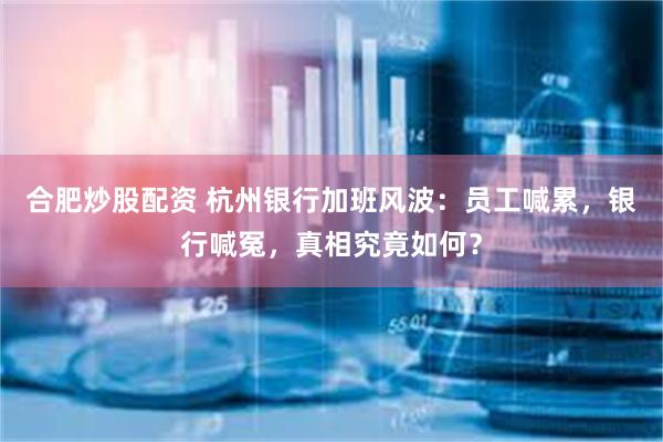 合肥炒股配资 杭州银行加班风波：员工喊累，银行喊冤，真相究竟如何？