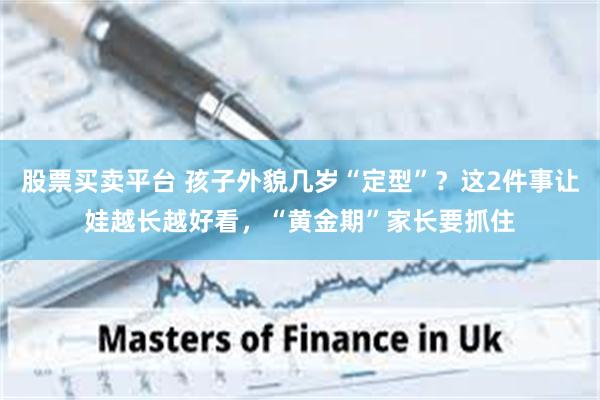 股票买卖平台 孩子外貌几岁“定型”？这2件事让娃越长越好看，“黄金期”家长要抓住