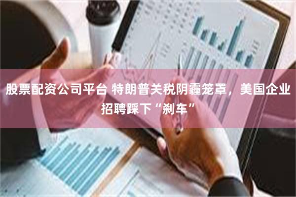 股票配资公司平台 特朗普关税阴霾笼罩，美国企业招聘踩下“刹车”
