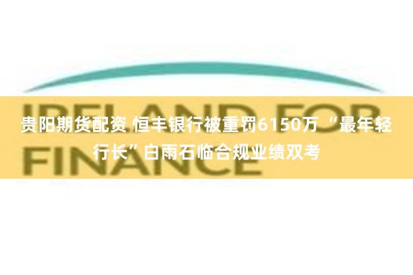 贵阳期货配资 恒丰银行被重罚6150万 “最年轻行长”白雨石临合规业绩双考