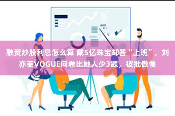 融资炒股利息怎么算 戴5亿珠宝却答“上班”，刘亦菲VOGUE问卷比她人少3题，被批傲慢