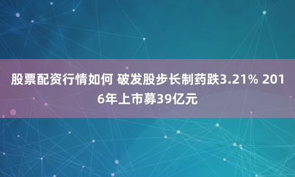 股票配资行情如何 破发股步长制药跌3.21% 2016年上市募39亿元