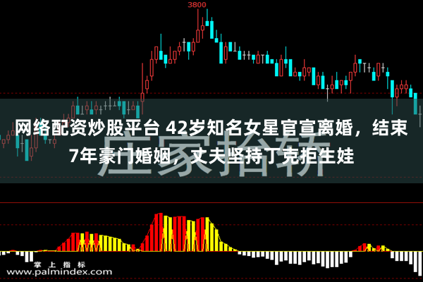 网络配资炒股平台 42岁知名女星官宣离婚，结束7年豪门婚姻，丈夫坚持丁克拒生娃