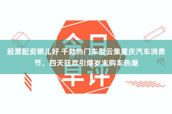 股票配资哪儿好 千款热门车型云集重庆汽车消费节，四天狂欢引爆岁末购车热潮