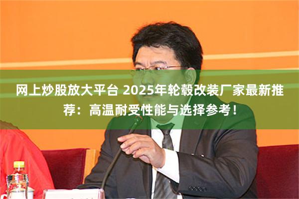 网上炒股放大平台 2025年轮毂改装厂家最新推荐:高温耐受性能与选择参考!
