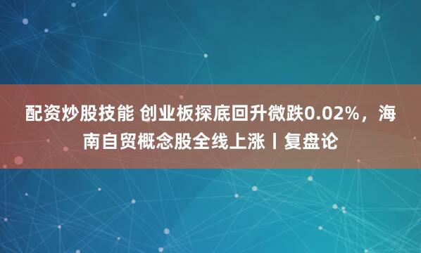 配资炒股技能 创业板探底回升微跌0.02%，海南自贸概念股全线上涨丨复盘论