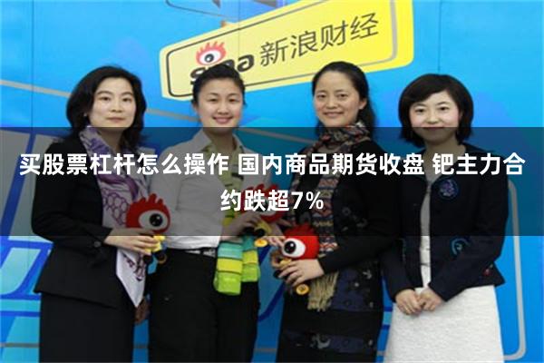 买股票杠杆怎么操作 国内商品期货收盘 钯主力合约跌超7%