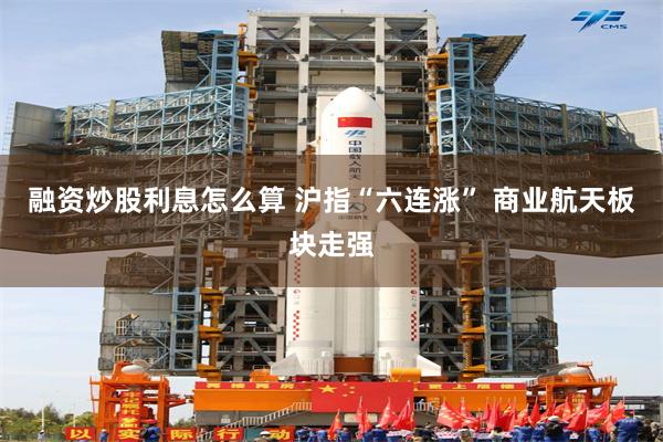 融资炒股利息怎么算 沪指“六连涨” 商业航天板块走强