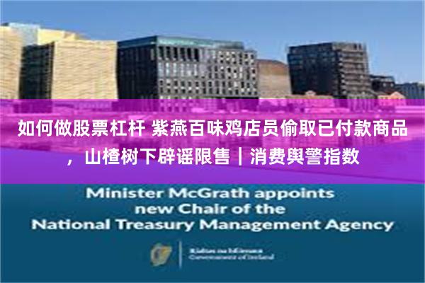 如何做股票杠杆 紫燕百味鸡店员偷取已付款商品，山楂树下辟谣限售｜消费舆警指数